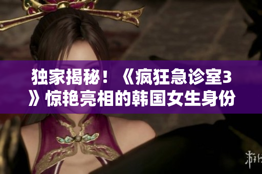 獨家揭秘！《瘋狂急診室3》驚艷亮相的韓國女生身份大揭秘！