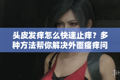 頭皮發癢怎么快速止癢？多種方法幫你解決外面瘙癢問題