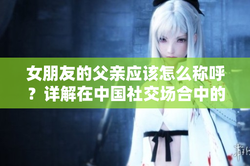 女朋友的父親應該怎么稱呼？詳解在中國社交場合中的稱謂規范