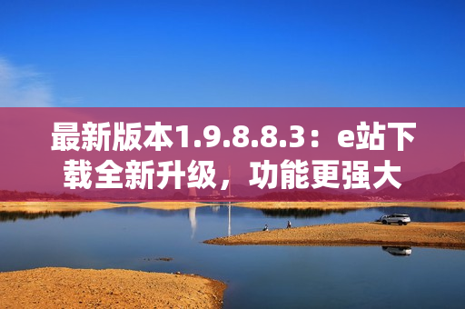 最新版本1.9.8.8.3：e站下載全新升級，功能更強大