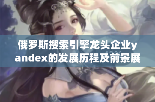 俄羅斯搜索引擎龍頭企業yandex的發展歷程及前景展望