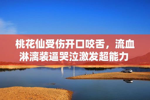 桃花仙受傷開口咬舌，流血淋漓裝逼哭泣激發超能力 