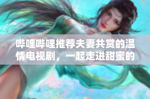 嗶哩嗶哩推薦夫妻共賞的溫情電視劇，一起走進甜蜜的劇情世界
