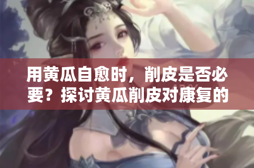 用黃瓜自愈時，削皮是否必要？探討黃瓜削皮對康復的影響
