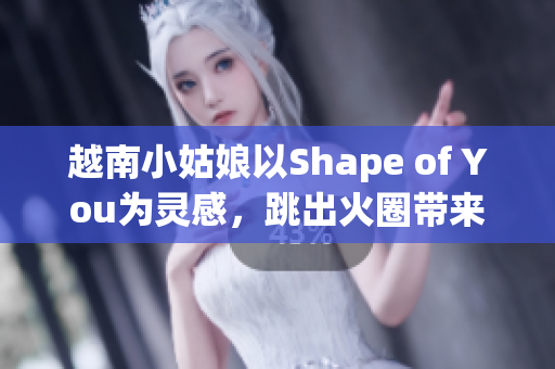 越南小姑娘以Shape of You為靈感，跳出火圈帶來熱情