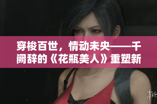 穿梭百世，情動未央——千闕辭的《花瓶美人》重塑新生