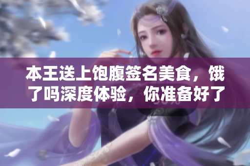 本王送上飽腹簽名美食，餓了嗎深度體驗，你準備好了嗎？