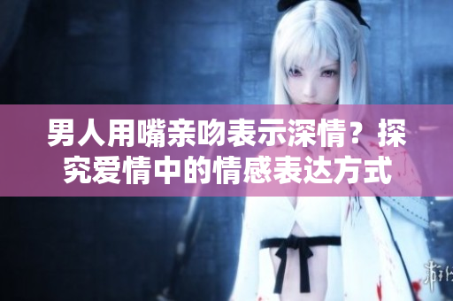 男人用嘴親吻表示深情？探究愛情中的情感表達方式