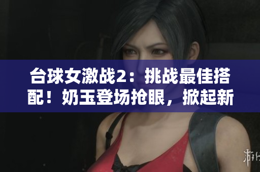臺球女激戰2：挑戰最佳搭配！奶玉登場搶眼，掀起新一輪對決熱潮
