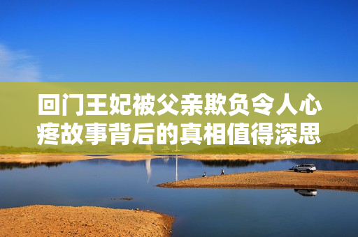 回門王妃被父親欺負令人心疼故事背后的真相值得深思