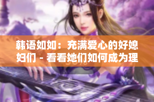 韓語如如：充滿愛心的好媳婦們 - 看看她們如何成為理想的配偶