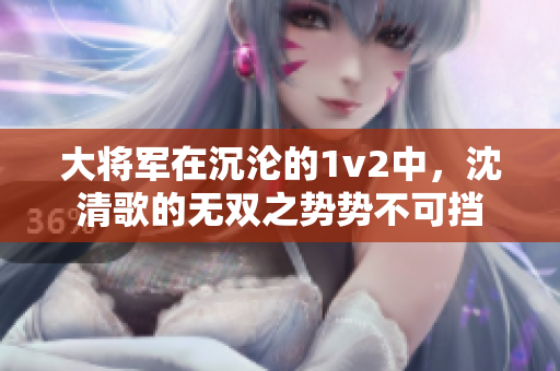 大將軍在沉淪的1v2中，沈清歌的無雙之勢(shì)勢(shì)不可擋