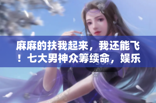 麻麻的扶我起來，我還能飛！七大男神眾籌續(xù)命，娛樂圈情懷重燃