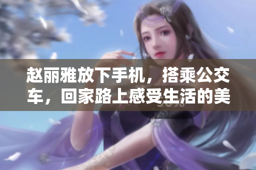 趙麗雅放下手機(jī)，搭乘公交車，回家路上感受生活的美好