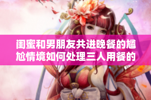 閨蜜和男朋友共進晚餐的尷尬情境如何處理三人用餐的尷尬局面