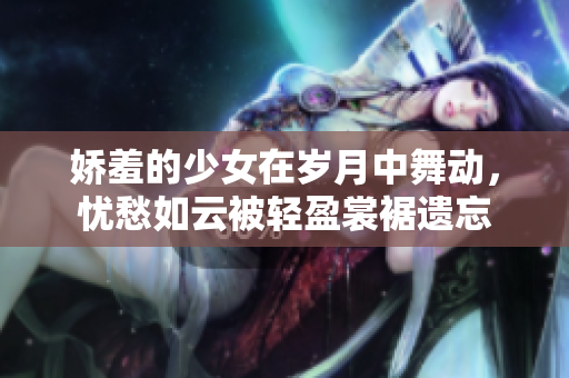 嬌羞的少女在歲月中舞動，憂愁如云被輕盈裳裾遺忘