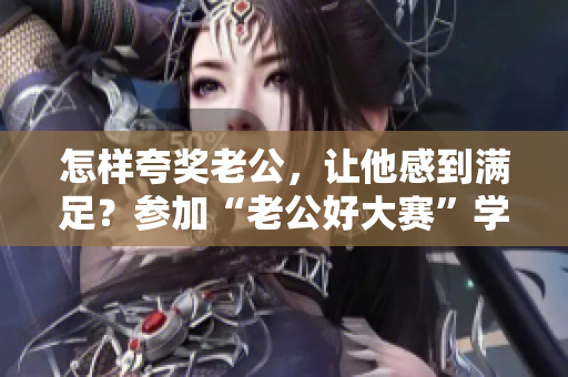 怎樣夸獎老公，讓他感到滿足？參加“老公好大賽”學會夸贊的藝術