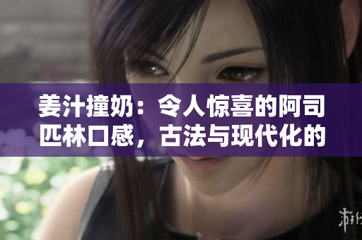 姜汁撞奶：令人驚喜的阿司匹林口感，古法與現(xiàn)代化的完美結(jié)合