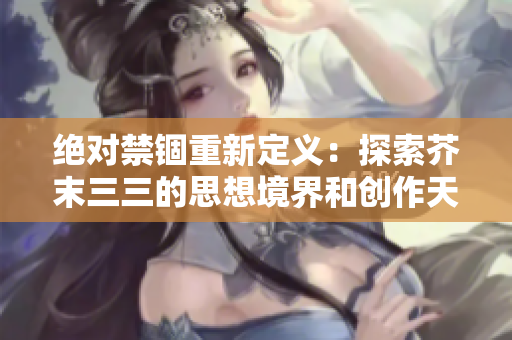 絕對禁錮重新定義：探索芥末三三的思想境界和創作天地