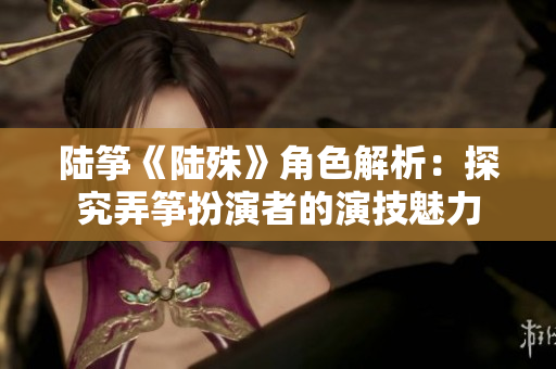 陸箏《陸殊》角色解析：探究弄箏扮演者的演技魅力