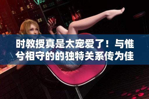 時(shí)教授真是太寵愛了！與惟兮相守的的獨(dú)特關(guān)系傳為佳話的光芒