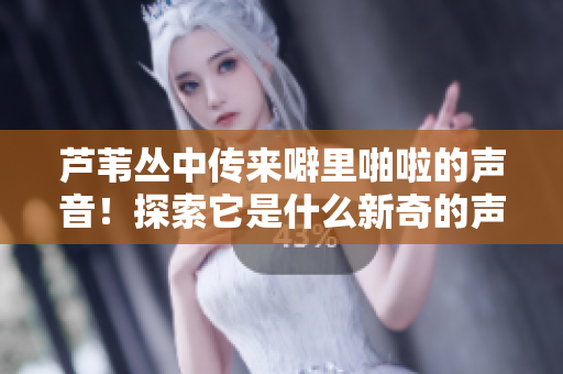 蘆葦叢中傳來(lái)噼里啪啦的聲音！探索它是什么新奇的聲音