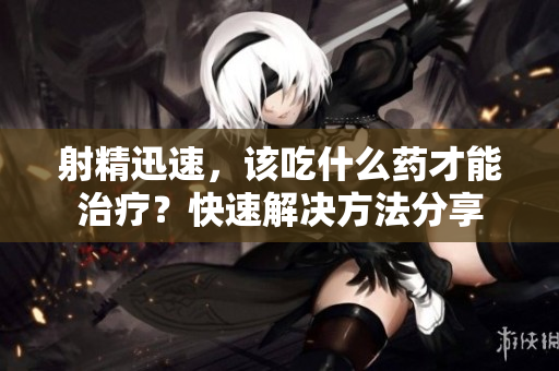射精迅速，該吃什么藥才能治療？快速解決方法分享