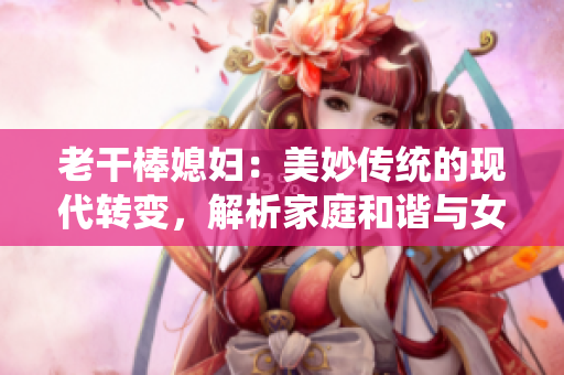 老干棒媳婦：美妙傳統(tǒng)的現(xiàn)代轉(zhuǎn)變，解析家庭和諧與女性獨(dú)立的平衡