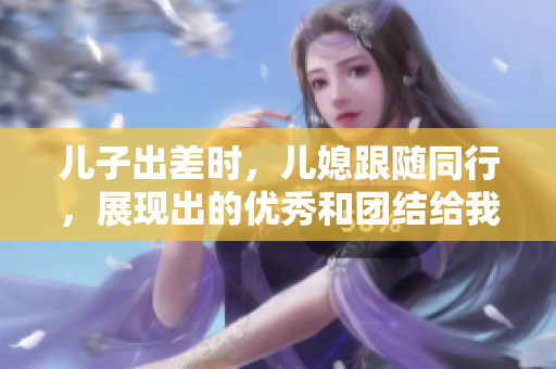 兒子出差時，兒媳跟隨同行，展現出的優秀和團結給我留下深刻印象