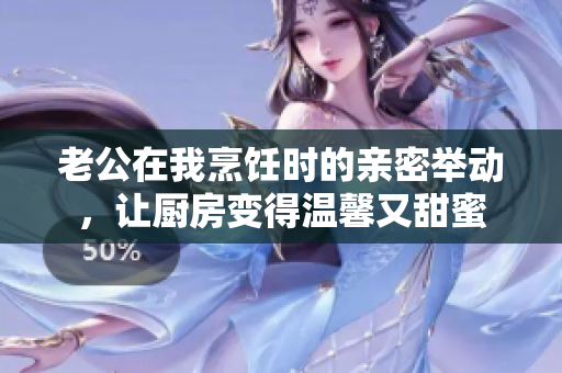 老公在我烹飪時的親密舉動，讓廚房變得溫馨又甜蜜