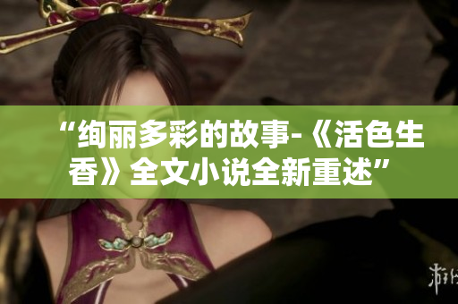 “絢麗多彩的故事-《活色生香》全文小說(shuō)全新重述”