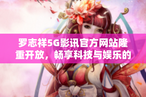 羅志祥5G影訊官方網站隆重開放，暢享科技與娛樂的完美融合！