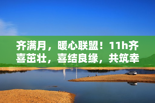 齊滿月，暖心聯(lián)盟！11h齊喜茁壯，喜結(jié)良緣，共筑幸福家園！