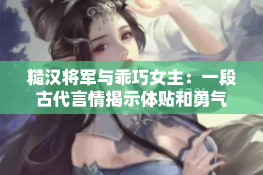 糙漢將軍與乖巧女主：一段古代言情揭示體貼和勇氣
