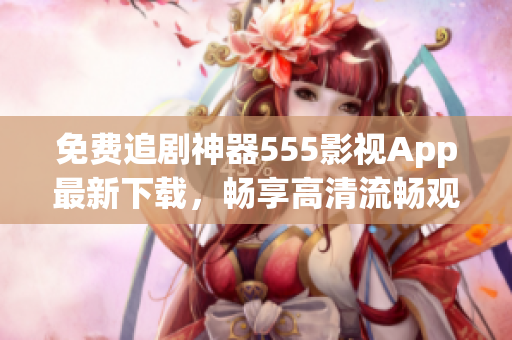 免費(fèi)追劇神器555影視App最新下載，暢享高清流暢觀影體驗(yàn)