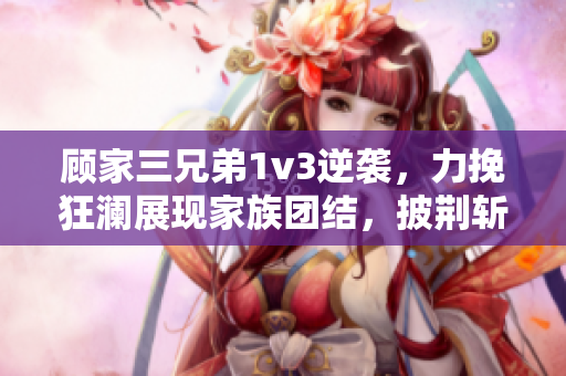 顧家三兄弟1v3逆襲，力挽狂瀾展現(xiàn)家族團結(jié)，披荊斬棘重拾榮耀