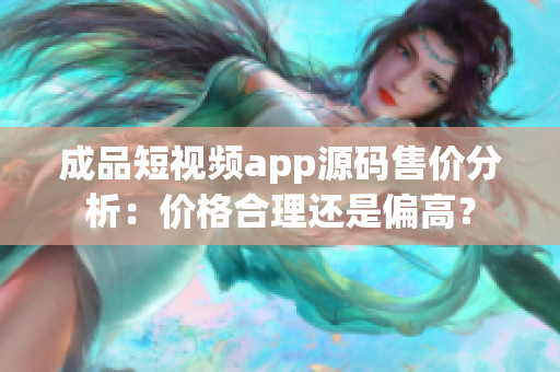 成品短視頻app源碼售價(jià)分析：價(jià)格合理還是偏高？