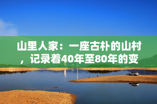 山里人家：一座古樸的山村，記錄著40年至80年的變遷