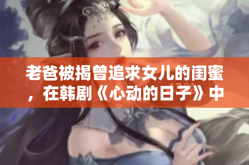 老爸被揭曾追求女兒的閨蜜，在韓劇《心動的日子》中的化名是啥？