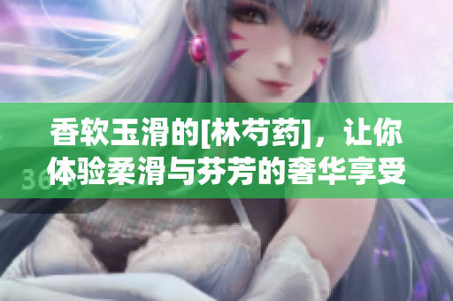 香軟玉滑的[林芍藥]，讓你體驗柔滑與芬芳的奢華享受