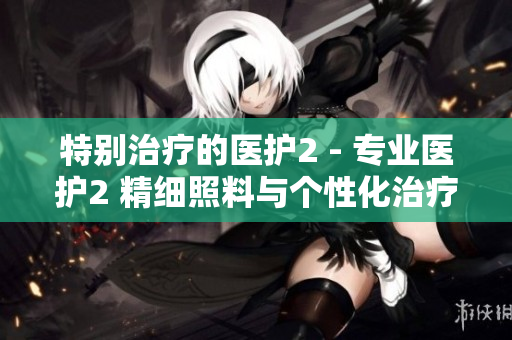 特別治療的醫護2 - 專業醫護2 精細照料與個性化治療