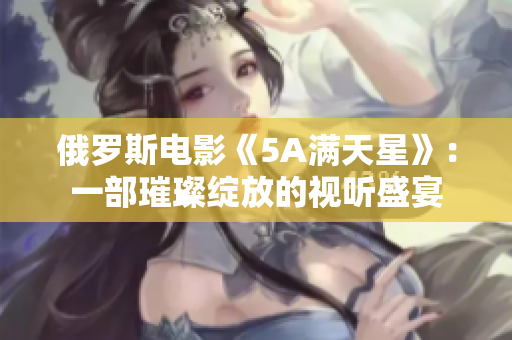 俄羅斯電影《5A滿天星》：一部璀璨綻放的視聽盛宴