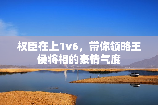 權臣在上1v6，帶你領略王侯將相的豪情氣度