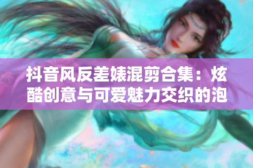 抖音風反差婊混剪合集：炫酷創意與可愛魅力交織的泡芙視頻收藏