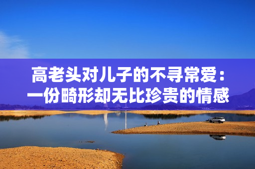 高老頭對兒子的不尋常愛：一份畸形卻無比珍貴的情感