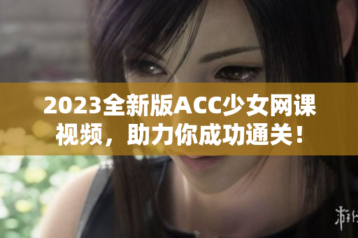 2023全新版ACC少女網(wǎng)課視頻，助力你成功通關！