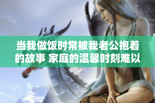 當我做飯時常被我老公抱著的故事 家庭的溫馨時刻難以忘懷