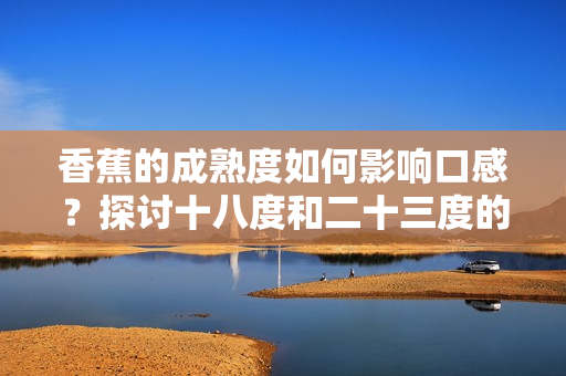 香蕉的成熟度如何影響口感？探討十八度和二十三度的香蕉區別