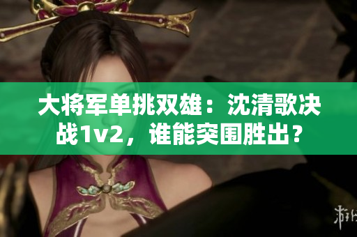 大將軍單挑雙雄：沈清歌決戰(zhàn)1v2，誰能突圍勝出？