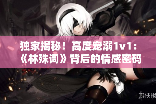 獨家揭秘！高度寵溺1v1：《林殊詞》背后的情感密碼  